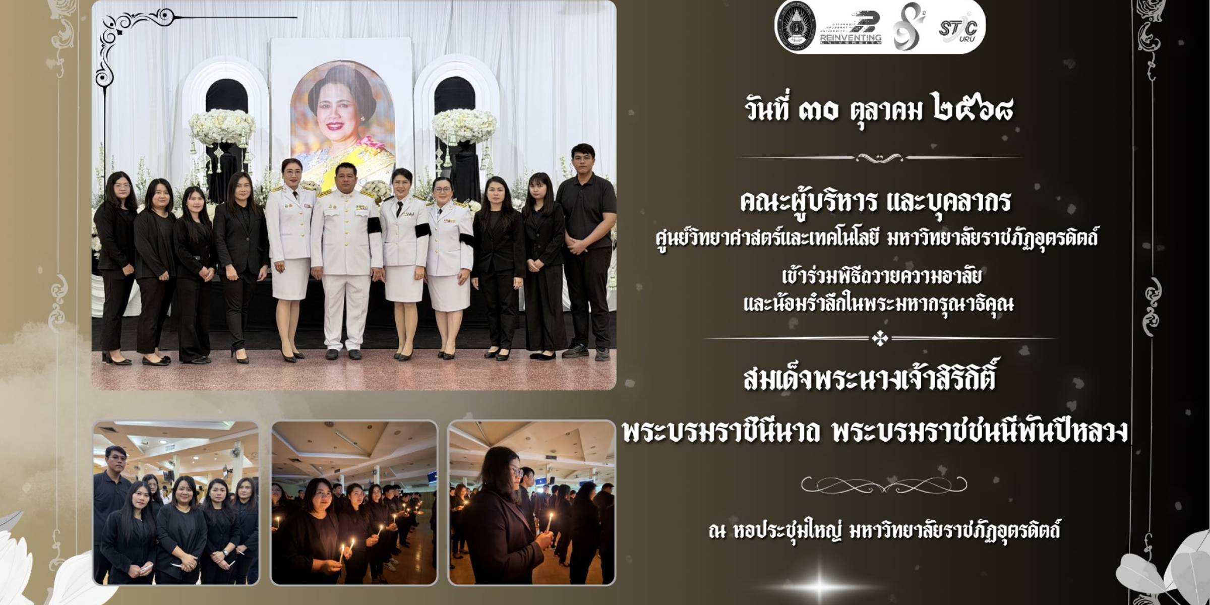 วันที่ 30 ตุลาคม พ.ศ. 2568 ศูนย์วิทยาศาสตร์และเทคโนโลยี มหาวิทยาลัยราชภัฏอุตรดิตถ์ เข้าร่วมพิธีถวายความอาลัยและน้อมรำลึกในพระมหากรุณาธิคุณ สมเด็จพระนางเจ้าสิริกิติ์ พระบรมราชินีนาถ พระบรมราชชนนีพันปีหลวง